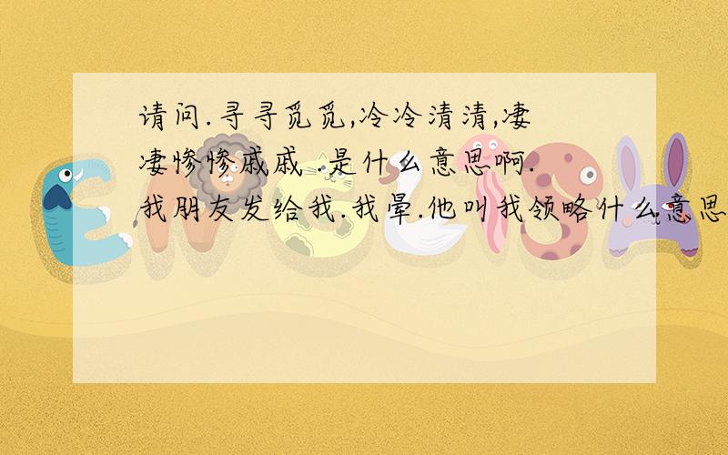 请问.寻寻觅觅,冷冷清清,凄凄惨惨戚戚 .是什么意思啊.我朋友发给我.我晕.他叫我领略什么意思.大家帮帮忙吧.