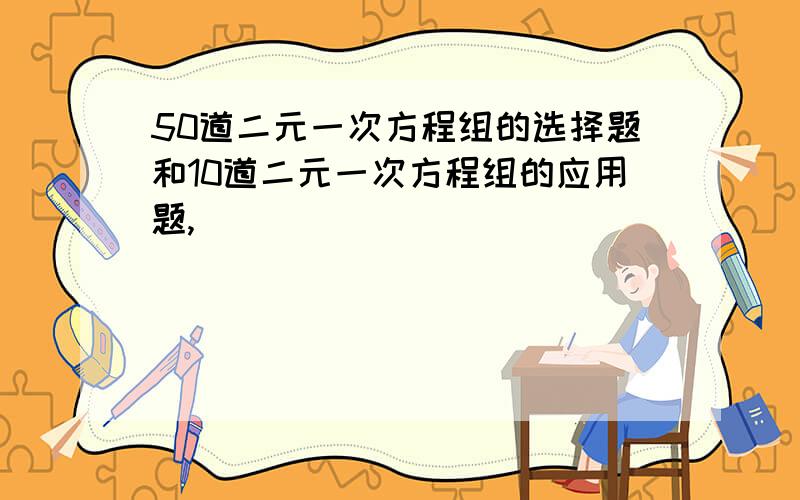 50道二元一次方程组的选择题和10道二元一次方程组的应用题,