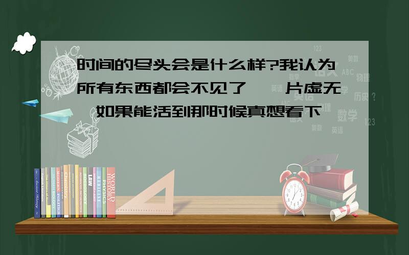 时间的尽头会是什么样?我认为所有东西都会不见了,一片虚无,如果能活到那时候真想看下