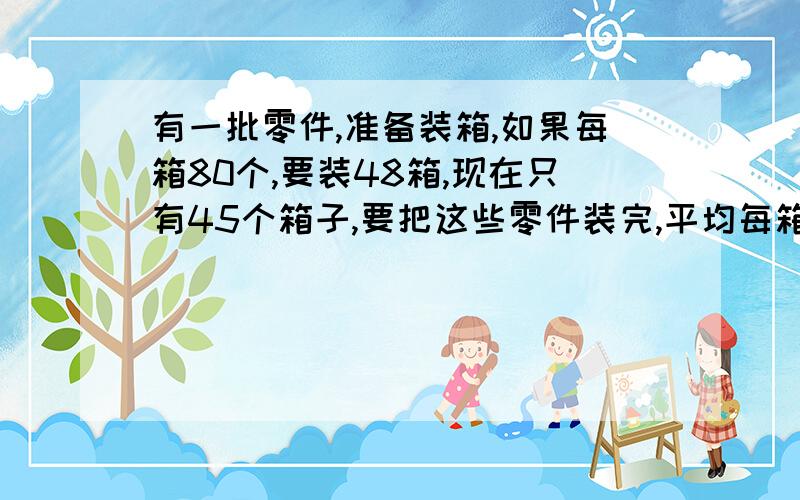 有一批零件,准备装箱,如果每箱80个,要装48箱,现在只有45个箱子,要把这些零件装完,平均每箱装多少个?