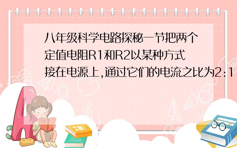 八年级科学电路探秘一节把两个定值电阻R1和R2以某种方式接在电源上,通过它们的电流之比为2:1.如果把它们以另一种方式连接在同一电源上,则通过它们电流之比和它们两端电压之比分别为（