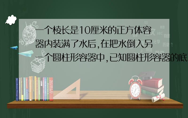 一个棱长是10厘米的正方体容器内装满了水后,在把水倒入另一个圆柱形容器中,已知圆柱形容器的底面半径是8厘米,高15厘米,那么容器中的水高约多少厘米?（得数保留一位小数）要写明解题过