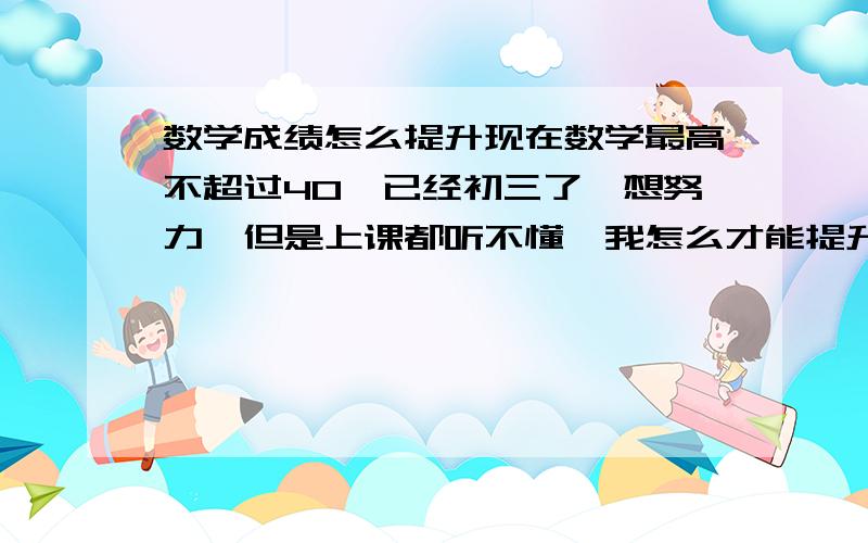 数学成绩怎么提升现在数学最高不超过40,已经初三了,想努力,但是上课都听不懂,我怎么才能提升我的成绩?证明题那些看看还懂 自己写就写不出来了 分数都是选择题蒙出来的 计算题还好