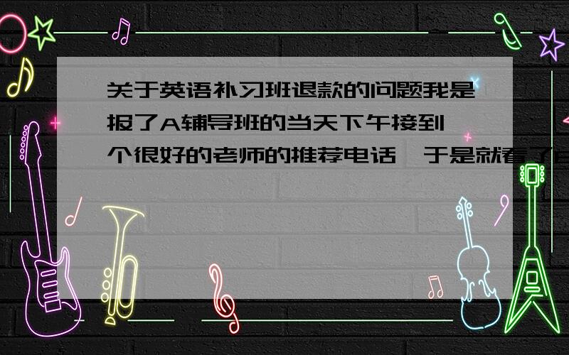 关于英语补习班退款的问题我是报了A辅导班的当天下午接到一个很好的老师的推荐电话,于是就看了B补习班,看后就不想上A补习班了,A是单科,B是全科.我上过A的同学们说A补习班缺课后就补课