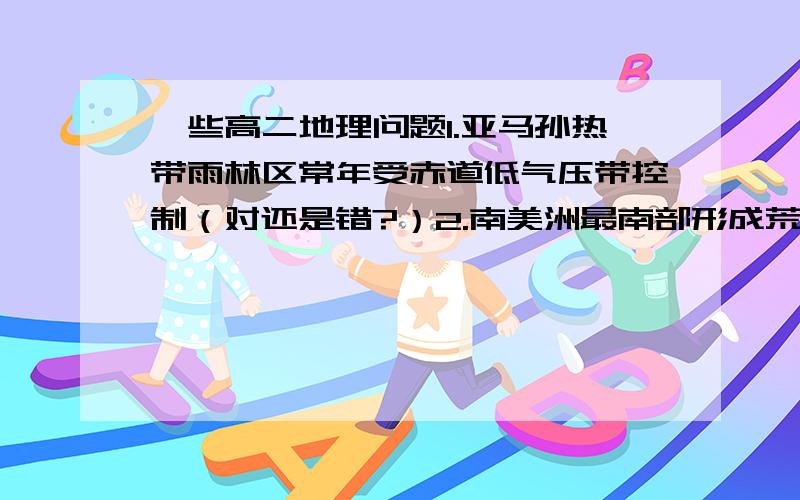 一些高二地理问题1.亚马孙热带雨林区常年受赤道低气压带控制（对还是错?）2.南美洲最南部形成荒漠带的原因是什么?它西南部的气候类型是什么呢?那里的荒漠带分布直达赤道附近的原因是