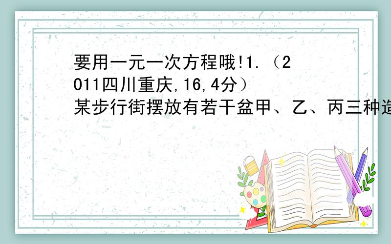 要用一元一次方程哦!1.（2011四川重庆,16,4分）某步行街摆放有若干盆甲、乙、丙三种造型的盆景．甲种盆景由15朵红花、24朵黄花和25朵紫花搭配而成．乙种盆景由10朵红花、12朵黄花搭配而成