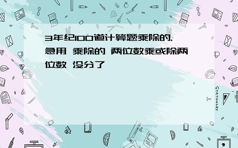 3年纪100道计算题乘除的.急用 乘除的 两位数乘或除两位数 没分了