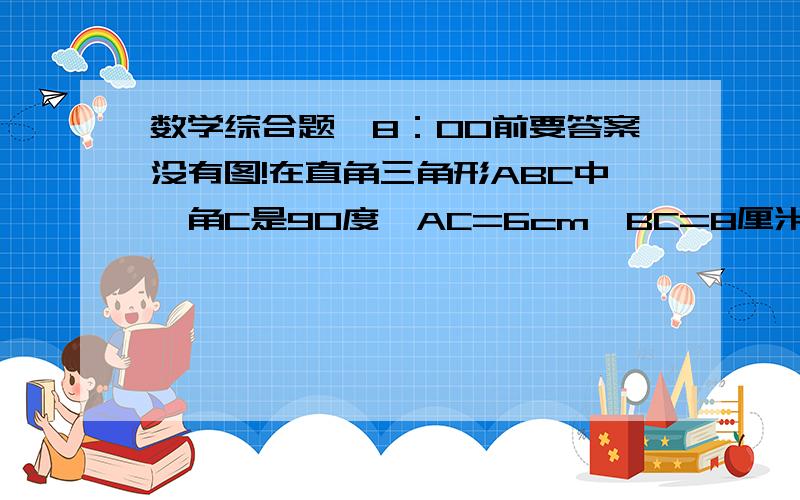 数学综合题,8：00前要答案没有图!在直角三角形ABC中,角C是90度,AC=6cm,BC=8厘米,动点P从点A开始在线段AC上以1厘米每秒的速度向C点移动,同时动点Q从点B开始在线段BA上以2厘米每秒的速度向点A移