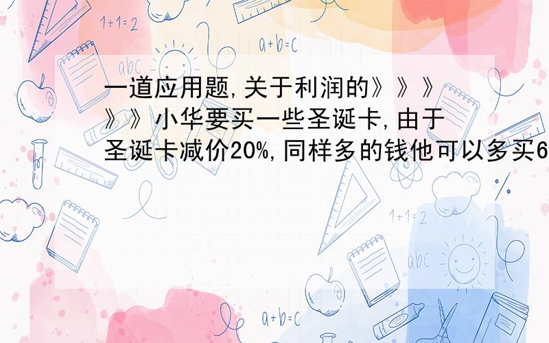 一道应用题,关于利润的》》》》》小华要买一些圣诞卡,由于圣诞卡减价20%,同样多的钱他可以多买6张,原来小华要买多少张?