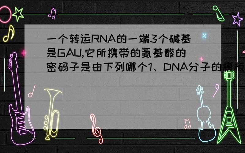 一个转运RNA的一端3个碱基是GAU,它所携带的氨基酸的密码子是由下列哪个1、DNA分子的模板片段转录而来的（）A.GUA B.GAT C.GAA D.GAU2、如果DNA分子模板链上的TTA变成了TAC,那么相应的遗传密码将会