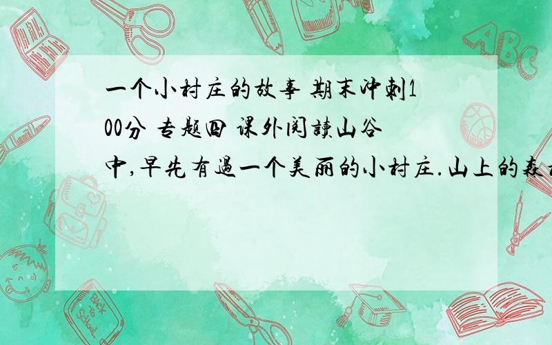 一个小村庄的故事 期末冲刺100分 专题四 课外阅读山谷中,早先有过一个美丽的小村庄.山上的森林郁郁葱葱,村前河水清澈见底,天空湛蓝深远,空气清新甜润.  村子里住着几十户人家.不知从什