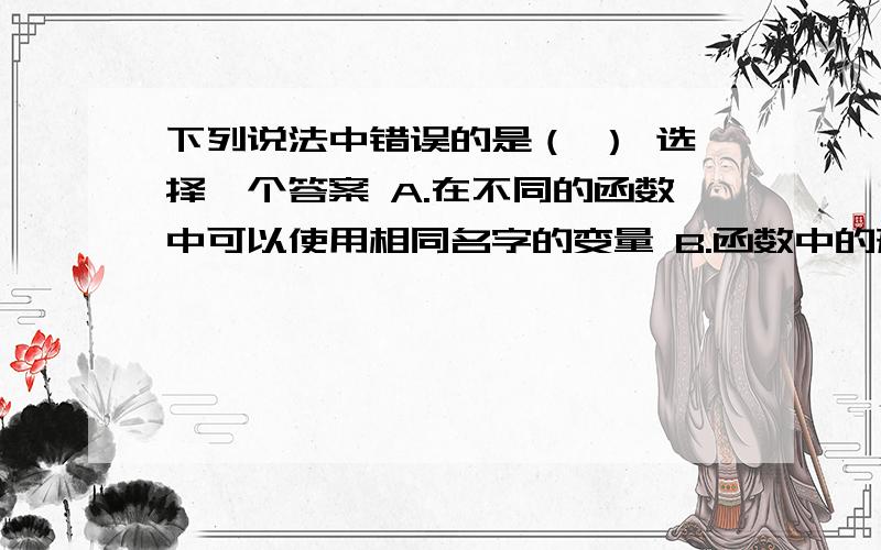 下列说法中错误的是（ ） 选择一个答案 A.在不同的函数中可以使用相同名字的变量 B.函数中的形参是局部下列说法中错误的是（ ）选择一个答案 A.在不同的函数中可以使用相同名字的变量