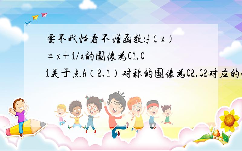 要不我怕看不懂函数：f（x）=x+1/x的图像为C1,C1关于点A（2,1）对称的图像为C2,C2对应的函数为g（x）.（1）求g（x）的解析式 （2）若直线y=m与C2只有一个交点,求m的值和交点坐标