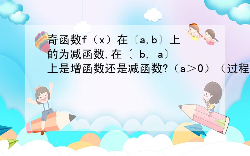 奇函数f（x）在〔a,b〕上的为减函数,在〔-b,-a〕上是增函数还是减函数?（a＞0）（过程）