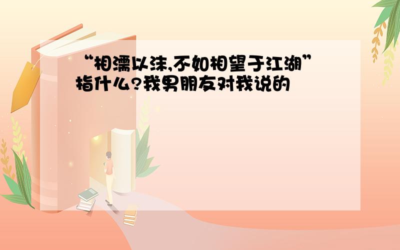 “相濡以沫,不如相望于江湖”指什么?我男朋友对我说的