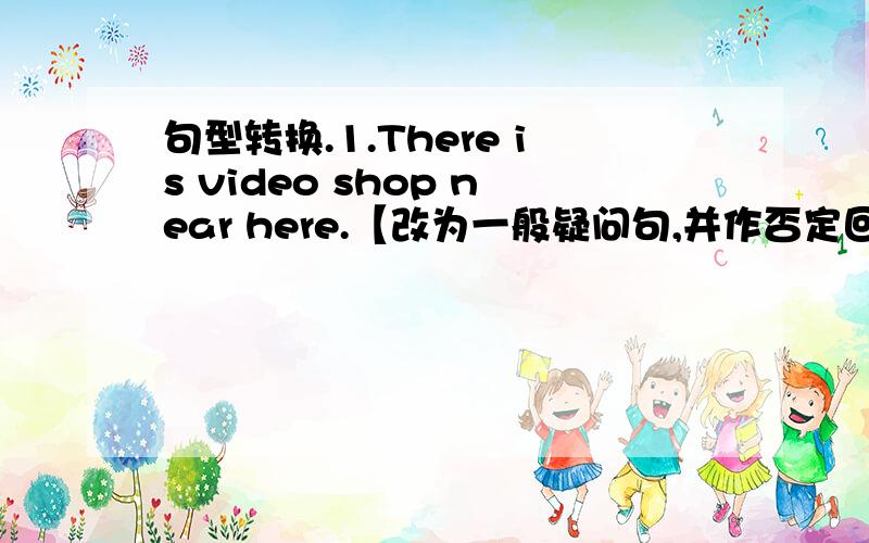 句型转换.1.There is video shop near here.【改为一般疑问句,并作否定回答】2.I sit on Jack's right and on John's left.【改为同义句】3.She lives 【on Bridge Street】.【对括号部分提问】4.We often go to school 【by bik