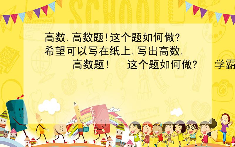 高数.高数题!这个题如何做?希望可以写在纸上.写出高数.     高数题!   这个题如何做?   学霸和数学达人帮帮我.  希望可以写在纸上.  有些人就说大话,一点也不详细.  真诚相待.  我在线等你的