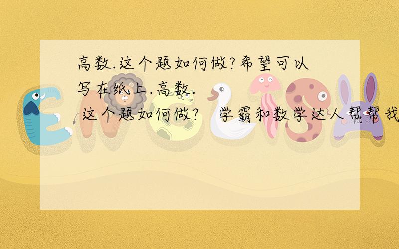 高数.这个题如何做?希望可以写在纸上.高数.       这个题如何做?   学霸和数学达人帮帮我.  希望可以写在纸上.  有些人就说大话,一点也不详细.  真诚相待.  我在线等你的答复   我现在在家学