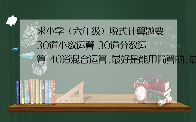 求小学（六年级）脱式计算题要30道小数运算 30道分数运算 40道混合运算.最好是能用简算的.最好不要复制的实在不行给个网站也可以