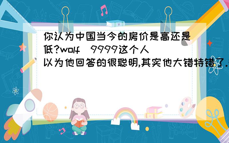 你认为中国当今的房价是高还是低?wolf_9999这个人以为他回答的很聪明,其实他大错特错了.衡量一种商品的价格是高还是低,要看大多数人是不是买得起,如果大多数人买不起,只有少数人买得起,