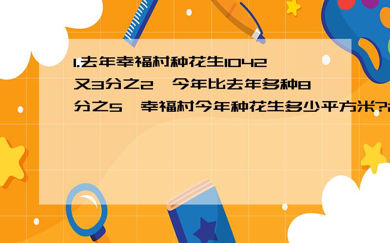 1.去年幸福村种花生1042又3分之2,今年比去年多种8分之5,幸福村今年种花生多少平方米?2.小华体重60千克,由于生病住院,体重减轻了15分之1,这时小华的体重变为多少千克?3.某商店出售两件衣服,