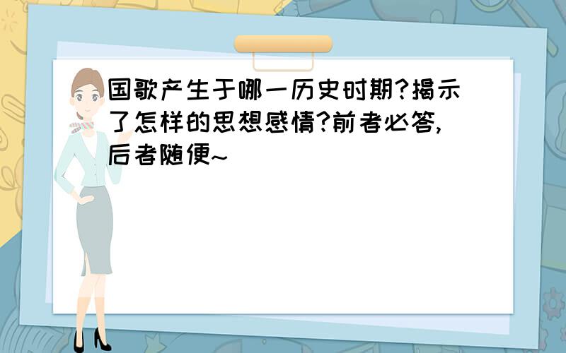 国歌产生于哪一历史时期?揭示了怎样的思想感情?前者必答,后者随便~