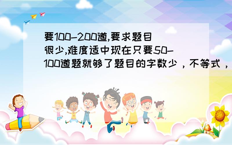 要100-200道,要求题目很少,难度适中现在只要50-100道题就够了题目的字数少，不等式，二元一次都可以，我本人要在3小时内全部抄完，符合要求在加5分。