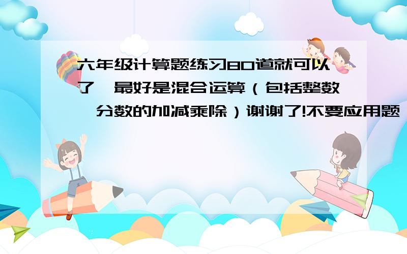 六年级计算题练习80道就可以了,最好是混合运算（包括整数、分数的加减乘除）谢谢了!不要应用题、不要简便运算的.