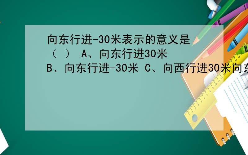 向东行进-30米表示的意义是（ ） A、向东行进30米 B、向东行进-30米 C、向西行进30米向东行进-30米表示的意义是（ ）A、向东行进30米 B、向东行进-30米 C、向西行进30米 D、向西行进-30米