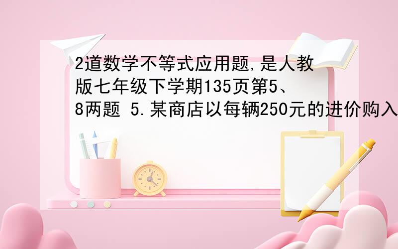 2道数学不等式应用题,是人教版七年级下学期135页第5、8两题 5.某商店以每辆250元的进价购入200辆自行车,并以每辆275元的价格销售.两个月后自行车的销售款已超过这批自行车的进货款,这时至