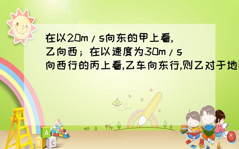 在以20m/s向东的甲上看,乙向西；在以速度为30m/s向西行的丙上看,乙车向东行,则乙对于地面运动不可能的A.以小于20m\s的速度向东行驶B.以小于30m\s的速度向西行驶C.以大于20m\s的速度向东行驶D.