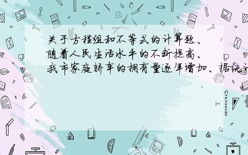 关于方程组和不等式的计算题、随着人民生活水平的不断提高、我市家庭轿车的拥有量逐年增加、据统计、某小区2006年底拥有家庭轿车64辆、2008年底家庭轿车的拥有量达到100辆、（1）、若