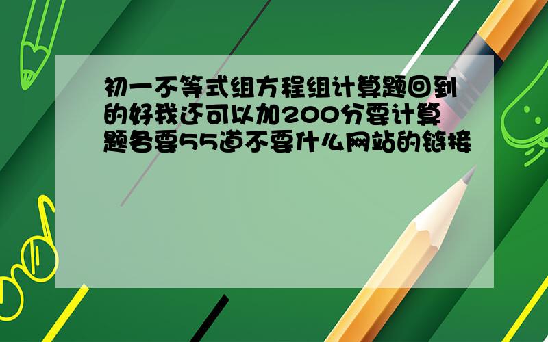 初一不等式组方程组计算题回到的好我还可以加200分要计算题各要55道不要什么网站的链接