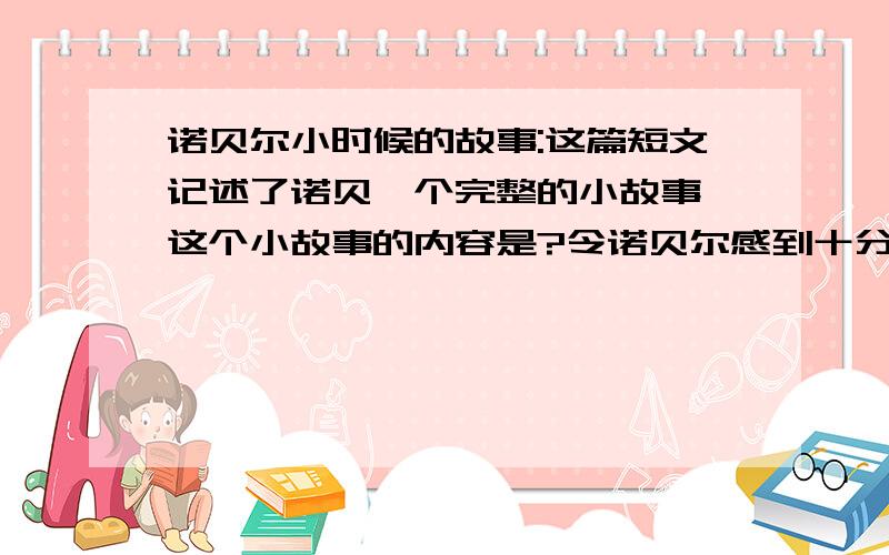 诺贝尔小时候的故事:这篇短文记述了诺贝一个完整的小故事,这个小故事的内容是?令诺贝尔感到十分痛心的事是.诺贝尔不顾亲友们的反对,决定用自己的全部财产设立诺贝尔奖金,主要奖励对.