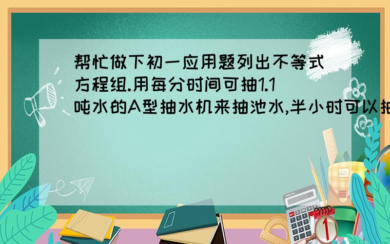 帮忙做下初一应用题列出不等式方程组.用每分时间可抽1.1吨水的A型抽水机来抽池水,半小时可以抽完;如果用B型抽水机,估计20分到22分可以抽完.B型抽水机比A型抽水机每分约多抽多少吨水?