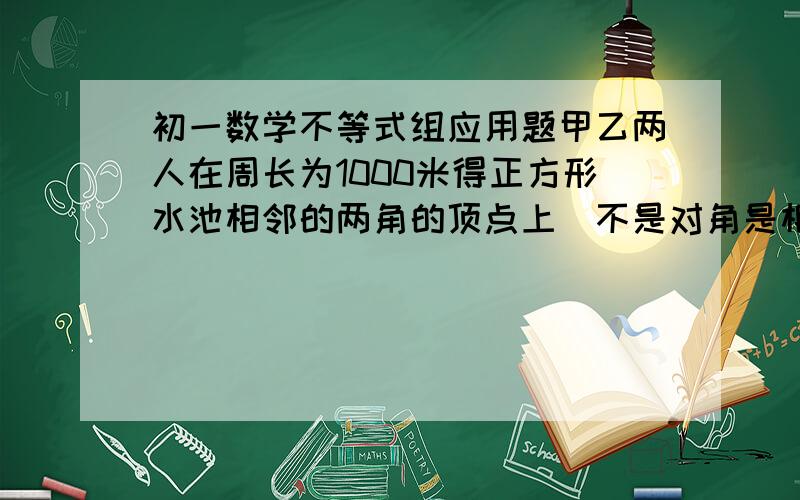 初一数学不等式组应用题甲乙两人在周长为1000米得正方形水池相邻的两角的顶点上（不是对角是相邻的）同时出发绕池边行走,乙在甲后,甲每分钟走50米,乙每分钟走40米,问甲,乙出发后几分钟