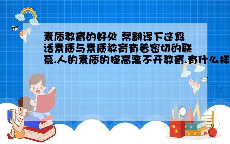 素质教育的好处 帮翻译下这段话素质与素质教育有着密切的联系.人的素质的提高离不开教育.有什么样的素质,就应有与之相对应的素质教育.人的素质可大致分为生理素质、心理素质和社会