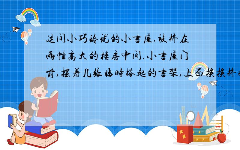 这间小巧玲珑的小书屋,被挤在两幢高大的楼房中间.小书屋门前,摆着几张临时搭起的书架,上面挨挨挤挤地摆满各种书刊杂志：不适合少年儿童阅读的,有适合青年人阅读的,也有适合中老年人