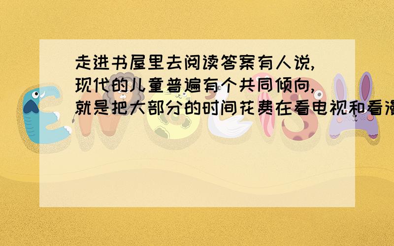 走进书屋里去阅读答案有人说,现代的儿童普遍有个共同倾向,就是把大部分的时间花费在看电视和看漫画书上,而不喜欢阅读文字比较多的书籍.这样的孩子,外表看起来聪明伶俐,见闻广博,但缺