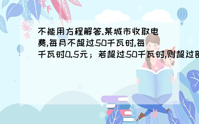 不能用方程解答.某城市收取电费,每月不超过50千瓦时,每千瓦时0.5元；若超过50千瓦时,则超过部分按照每千万时0.8元收费,本月甲比乙多交电费3.3元,问甲乙各用了多少电.