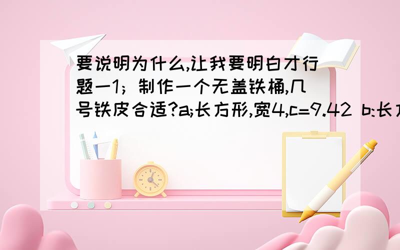 要说明为什么,让我要明白才行题一1；制作一个无盖铁桶,几号铁皮合适?a;长方形,宽4,c=9.42 b:长方形 宽5,c=12.56 铁皮一：直径4二：直径4.5 三,半径3你选择的最佳材料是（）号和（）号?你选的水