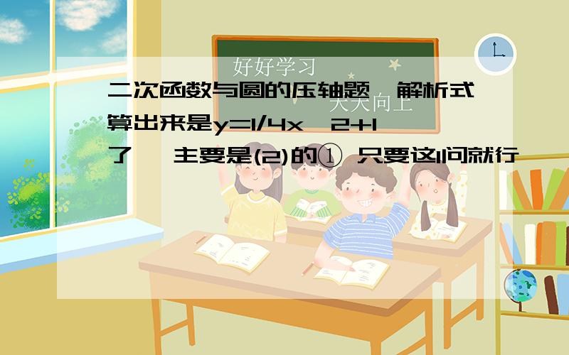 二次函数与圆的压轴题`解析式算出来是y=1/4x^2+1了` 主要是(2)的① 只要这1问就行