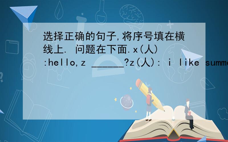 选择正确的句子,将序号填在横线上. 问题在下面.x(人):hello,z ______?z(人): i like summer the best.x:______z:______how about you?x:______.z:why do you like winter?______x: yes,it's cold.______i think it's very interesting.备选A bu