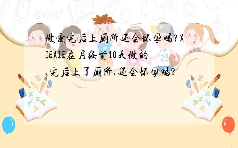 做爱完后上厕所还会怀孕吗?XIEXIE在月经前10天做的,完后上了厕所,还会怀孕吗?