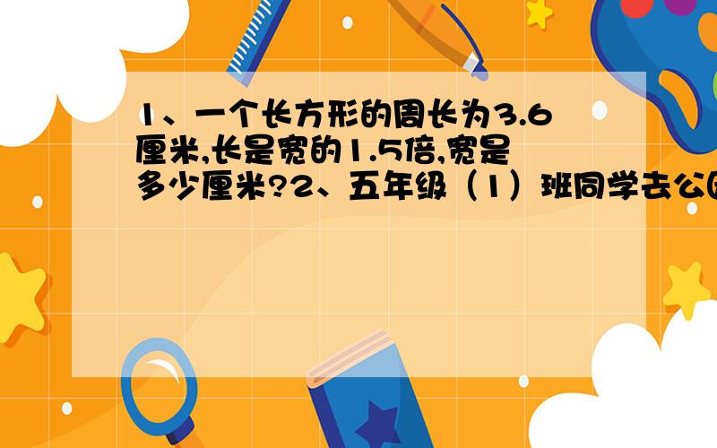 1、一个长方形的周长为3.6厘米,长是宽的1.5倍,宽是多少厘米?2、五年级（1）班同学去公园划船,原计划租若干条船,如果再增加1条船,那么正好每条船上坐6人；如果减少1条船,那么正好每条船上