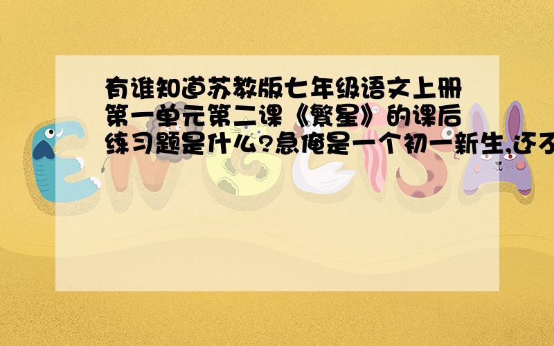 有谁知道苏教版七年级语文上册第一单元第二课《繁星》的课后练习题是什么?急俺是一个初一新生,还不太懂!求求求求求