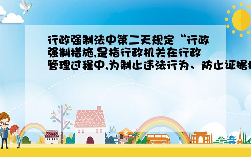 行政强制法中第二天规定“行政强制措施,是指行政机关在行政管理过程中,为制止违法行为、防止证据损毁、避免危害发生、控制危险扩大等情形,依法对公民的人身自由实施暂时性限制,或者