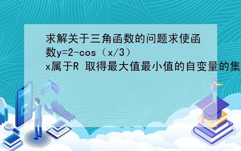 求解关于三角函数的问题求使函数y=2-cos（x/3） x属于R 取得最大值最小值的自变量的集合,并写出最大值最小值