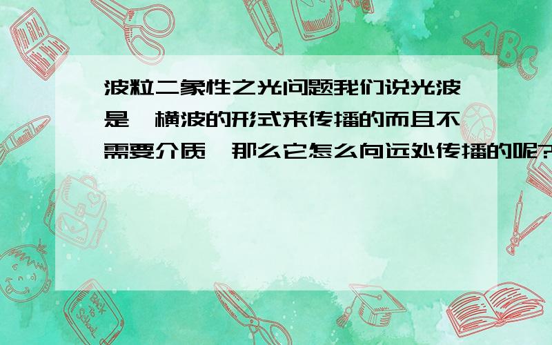 波粒二象性之光问题我们说光波是一横波的形式来传播的而且不需要介质,那么它怎么向远处传播的呢?还有那光子是横波,也就是说它与光的传播方向垂直,那它怎么先前的呢?如果它不向前那