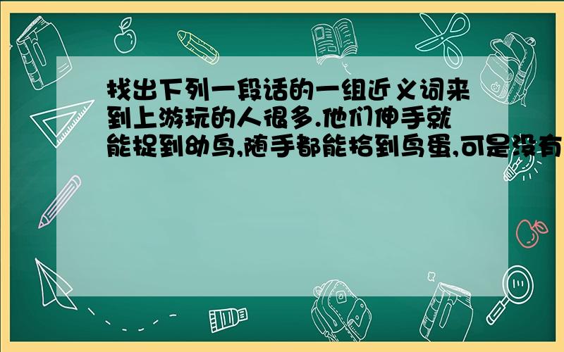 找出下列一段话的一组近义词来到上游玩的人很多.他们伸手就能捉到幼鸟,随手都能拾到鸟蛋,可是没有人去碰一下,因为大家都知道鸟是人类的朋友.